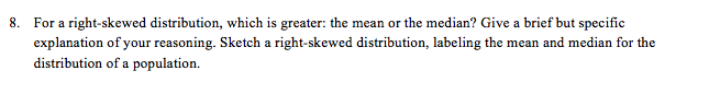 8. For a right-skewed distribution, which is greater: the mean or the median? Give a brief but specific
explanation of your reasoning. Sketch a right-skewed distribution, labeling the mean and median for the
distribution of a population.
