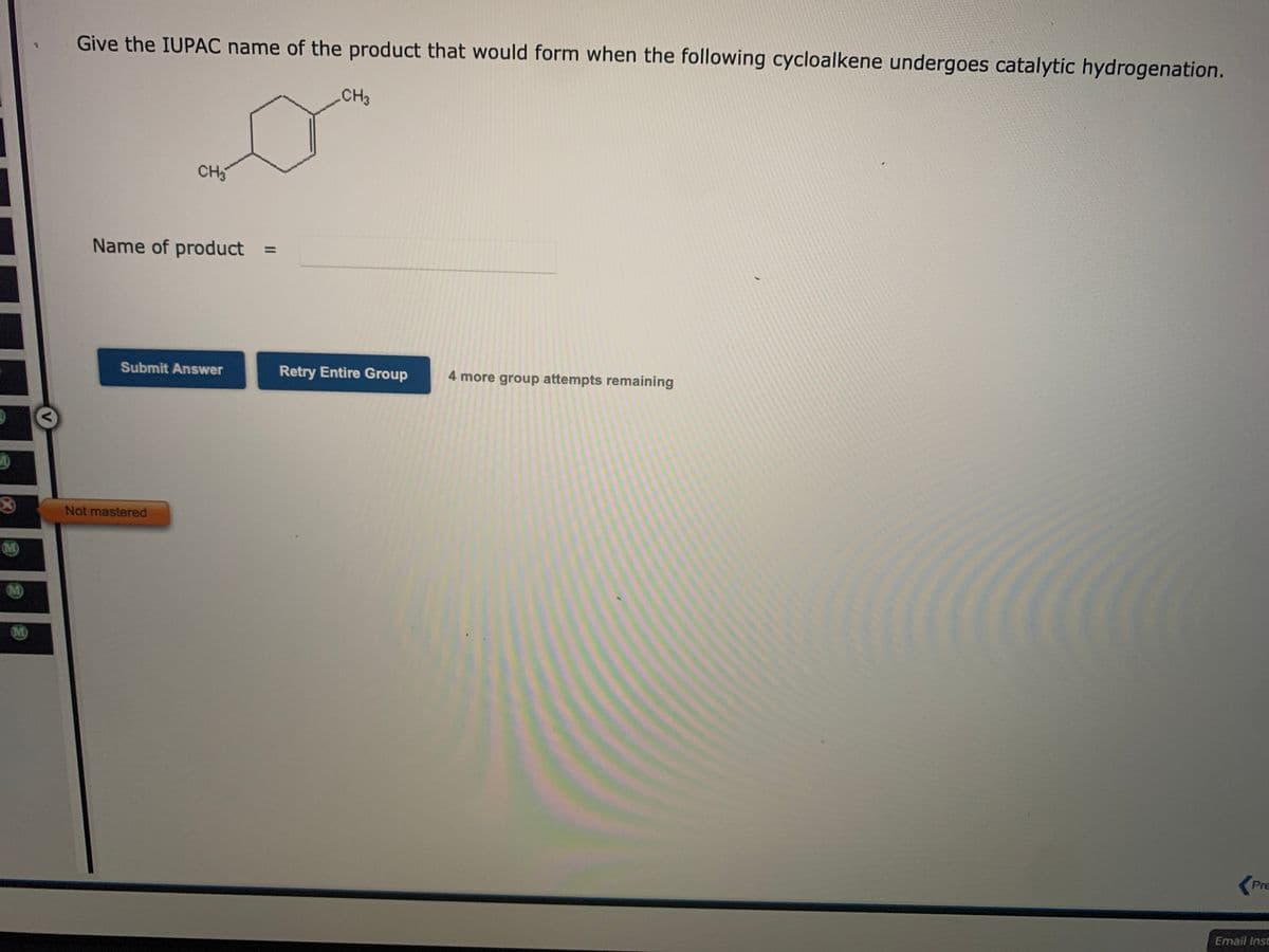 Give the IUPAC name of the product that would form when the following cycloalkene undergoes catalytic hydrogenation.
CH3
CH
Name of product
%3D
Submit Answer
Retry Entire Group
4 more group attempts remaining
Not mastered
M)
M)
M
Pre
Email Insc
