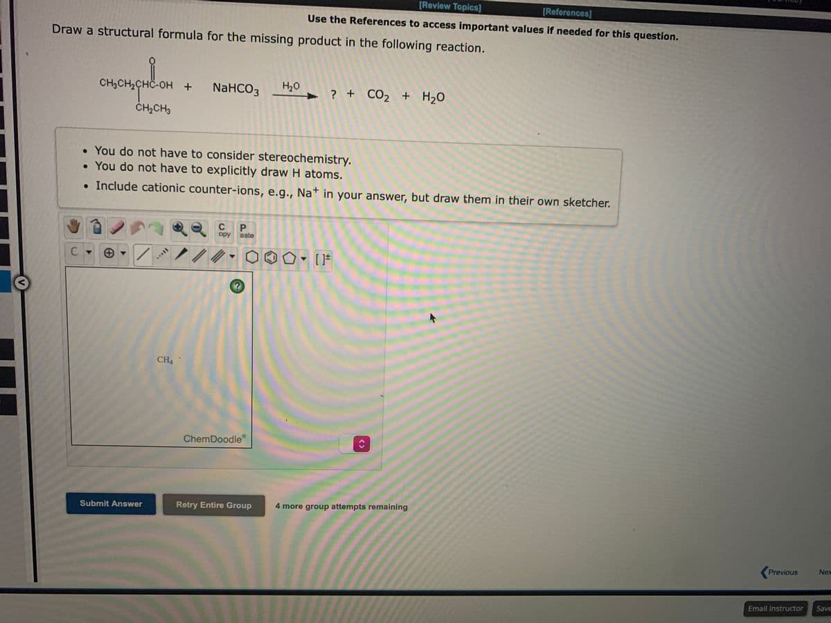 [Review Topics]
[References]
Use the References to access important values if needed for this question.
Draw a structural formula for the missing product in the following reaction.
CH3CH2CHC-OH +
NaHCO3
H20
? + CO2 + H20
CH2CH3
• You do not have to consider stereochemistry.
• You do not have to explicitly draw H atoms.
• Include cationic counter-ions, e.g., Nat in your answer, but draw them in their own sketcher.
C
opy
aste
C.
CH4
ChemDoodle
Submit Answer
Retry Entire Group
4 more group attempts remaining
Previous
Nex
Email Instructor
Save
<>
