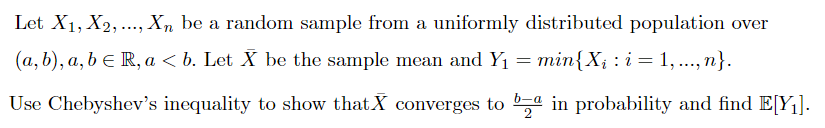 Let X1, X2, ..., Xn be a random sample from a uniformly distributed population over
(a, b), a, b e R, a < b. Let X be the sample mean and Y1
= min{X; : i = 1, .., n}.
Use Chebyshev's inequality to show thatX converges to in probability and find E[Y1].
