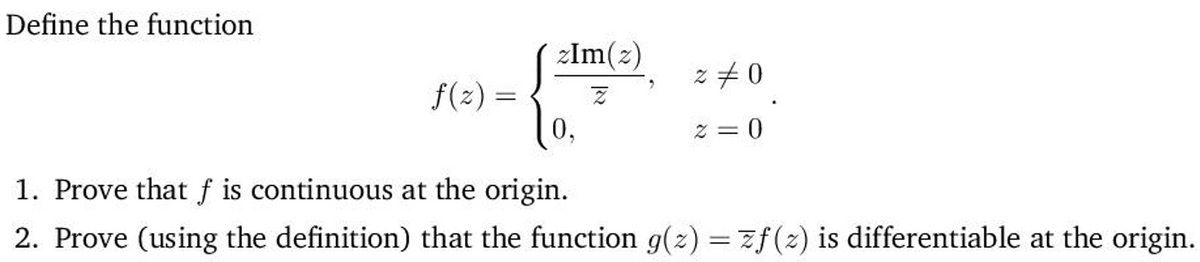 Define the function
zlm(z)
z +0
f(2) =
Z = 0
1. Prove that f is continuous at the origin.
2. Prove (using the definition) that the function g(z) = zf(2) is differentiable at the origin.
