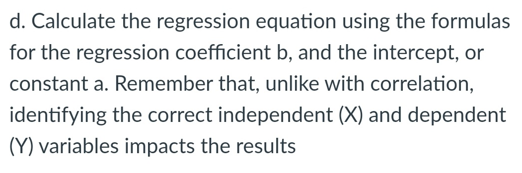 d. Calculate the regression equation using the formulas
for the regression coefficient b, and the intercept, or
constant a. Remember that, unlike with correlation,
identifying the correct independent (X) and dependent
(Y) variables impacts the results
