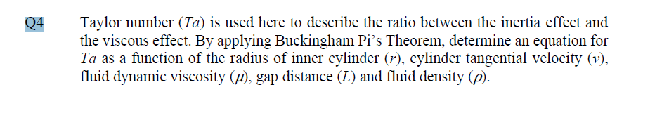 Taylor number (Ta) is used here to describe the ratio between the inertia effect and
the viscous effect. By applying Buckingham Pi's Theorem, determine an equation for
Ta as a function of the radius of inner cylinder (r), cylinder tangential velocity (v),
fluid dynamic viscosity (u), gap distance (L) and fluid density (p).
Q4
