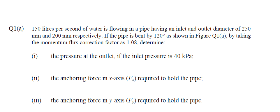 Q1(a)
150 litres per second of water is flowing in a pipe having an inlet and outlet diameter of 250
mm and 200 mm respectively. If the pipe is bent by 120° as shown in Figure Q1(a), by taking
the momentum flux correction factor as 1.08, determine:
(i)
the pressure at the outlet, if the inlet pressure is 40 kPa;
(ii)
the anchoring force in x-axis (Fx) required to hold the pipe;
(iii)
the anchoring force in y-axis (F,) required to hold the pipe.
