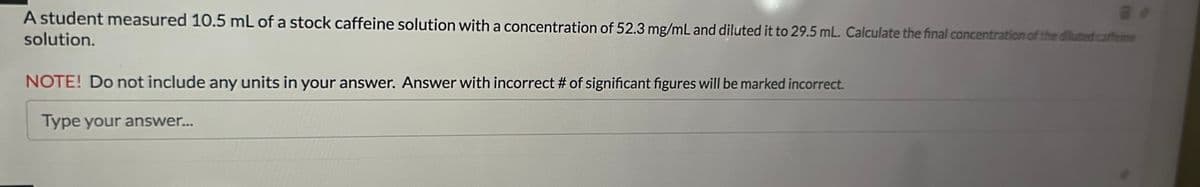 A student measured 10.5 mL of a stock caffeine solution with a concentration of 52.3 mg/mL and diluted it to 29.5 mL. Calculate the final concentration of the diluted caffeine
solution.
NOTE! Do not include any units in your answer. Answer with incorrect # of significant figures will be marked incorrect.
Type your answer...