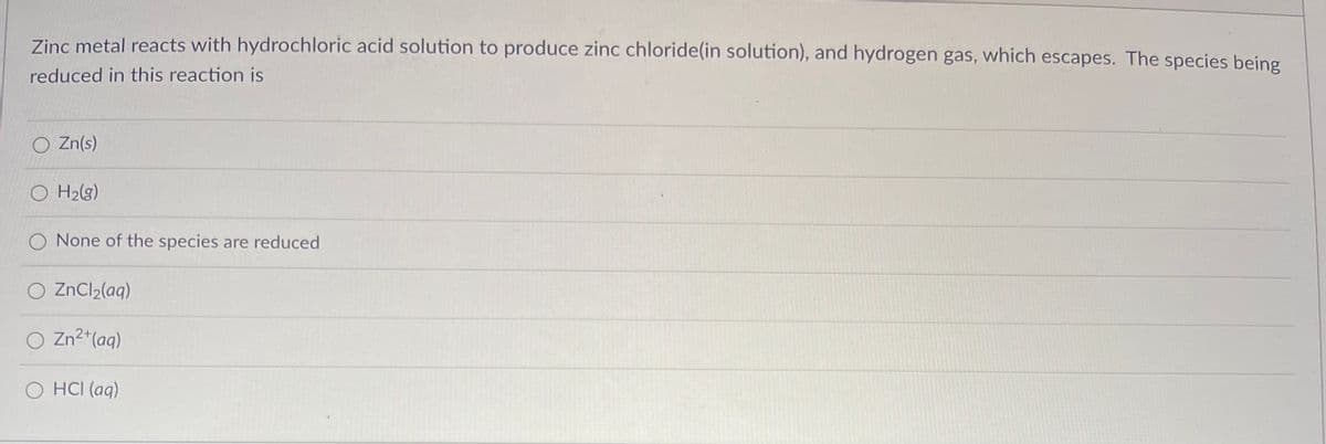 Zinc metal reacts with hydrochloric acid solution to produce zinc chloride(in solution), and hydrogen gas, which escapes. The species being
reduced in this reaction is
O Zn(s)
O H₂(g)
O None of the species are reduced
O ZnCl₂(aq)
O Zn²+ (aq)
O HCI (aq)