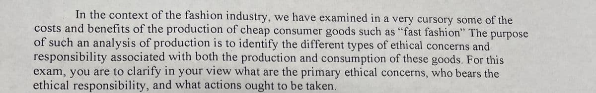 In the context of the fashion industry, we have examined in a very cursory some of the
costs and benefits of the production of cheap consumer goods such as "fast fashion" The purpose
of such an analysis of production is to identify the different types of ethical concerns and
responsibility associated with both the production and consumption of these goods. For this
exam, you are to clarify in your view what are the primary ethical concerns, who bears the
ethical responsibility, and what actions ought to be taken.