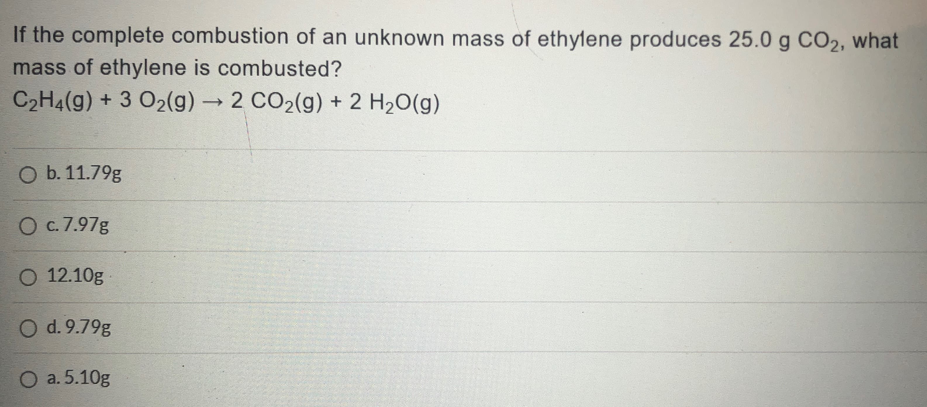 If the complete combustion of an unknown mass of ethylene produces 25.0 g CO2, what
mass of ethylene is combusted?
C2H4(g) + 3 O2(g)→2 CO2(g) + 2 H20(g)
O b. 11.79g
O c. 7.97g
O 12.10g
O d. 9.79g
O a. 5.10g
