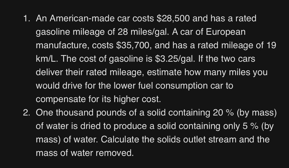 1. An American-made car costs $28,500 and has a rated
gasoline mileage of 28 miles/gal. A car of European
manufacture, costs $35,700, and has a rated mileage of 19
km/L. The cost of gasoline is $3.25/gal. If the two cars
deliver their rated mileage, estimate how many miles you
would drive for the lower fuel consumption car to
compensate for its higher cost.
2. One thousand pounds of a solid containing 20 % (by mass)
of water is dried to produce a solid containing only 5 % (by
mass) of water. Calculate the solids outlet stream and the
mass of water removed.