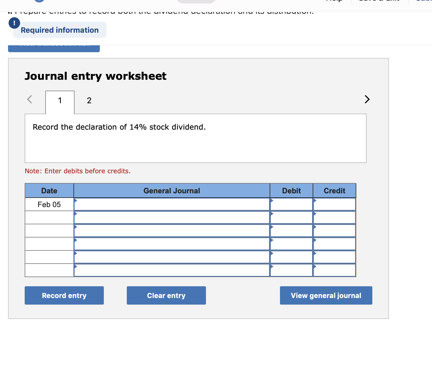 Required information
Journal entry worksheet
Record the declaration of 14% stock dividend.
Note: Enter debits before credits.
Date
General Journal
Debit
Credit
Feb 05
Record entry
Clear entry
View general journal
