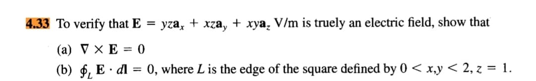 4.33 To verify that E
V/m is truely an electric field, show that
yza,
xzay
+
хуа,
(a) V × E = 0
(b) 6, E · dl = 0, where L is the edge of the square defined by 0 < x,y < 2, z = 1.
%3D
7.
