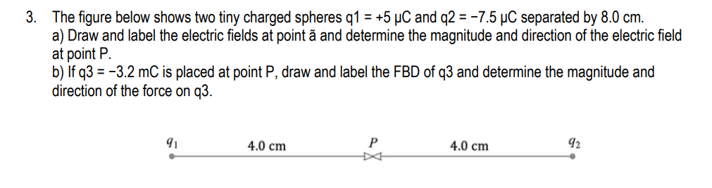 3. The figure below shows two tiny charged spheres q1 = +5 µC and q2 = -7.5 µC separated by 8.0 cm.
a) Draw and label the electric fields at point ã and determine the magnitude and direction of the electric field
at point P.
b) If q3 = -3.2 mC is placed at point P, draw and label the FBD of q3 and determine the magnitude and
direction of the force on q3.
4.0 cm
P
4.0 cm
92
