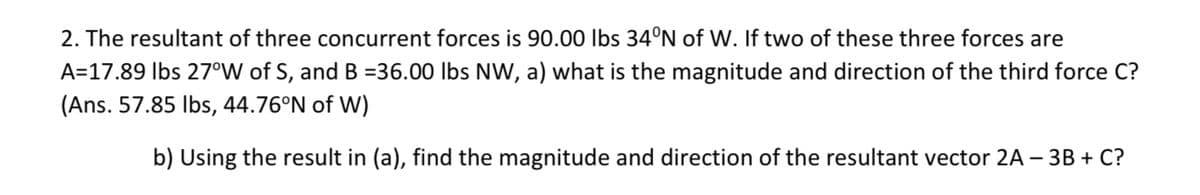 2. The resultant of three concurrent forces is 90.00 lbs 34°N of W. If two of these three forces are
A=17.89 Ibs 27°W of S, and B =36.00 lbs NW, a) what is the magnitude and direction of the third force C?
(Ans. 57.85 Ibs, 44.76°N of W)
b) Using the result in (a), find the magnitude and direction of the resultant vector 2A – 3B + C?

