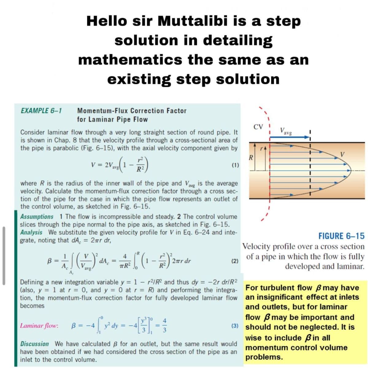 Hello sir Muttalibi is a step
solution in detailing
mathematics the same as an
existing step solution
EXAMPLE 6-1
Momentum-Flux Correction Factor
for Laminar Pipe Flow
CV
Vavg
Consider laminar flow through a very long straight section of round pipe. It
is shown in Chap. 8 that the velocity profile through a cross-sectional area of
the pipe is parabolic (Fig. 6-15), with the axial velocity component given by
r4
V
R
V = 2V
1
avg
R2
(1)
where R is the radius of the inner wall of the pipe and Vavg is the average
velocity. Calculate the momentum-flux correction factor through a cross sec-
tion of the pipe for the case in which the pipe flow represents an outlet of
the control volume, as sketched in Fig. 6-15.
Assumptions 1 The flow is incompressible and steady. 2 The control volume
slices through the pipe normal to the pipe axis, as sketched in Fig. 6-15.
Analysis We substitute the given velocity profile for V in Eq. 6-24 and inte-
grate, noting that dA, = 2ar dr,
FIGURE 6–15
%3D
Velocity profile over a cross section
of a pipe in which the flow is fully
developed and laminar.
V
4
2rr dr
R²
B =
(2)
V
avg
TR²
Defining a new integration variable y = 1 - r2/R? and thus dy = -2r dr/R2
(also, y = 1 at r = 0, and y = 0 at r = R) and performing the integra- For turbulent flow B may have
tion, the momentum-flux correction factor for fully developed laminar flow an insignificant effect at inlets
and outlets, but for laminar
flow Bmay be important and
(3) should not be neglected. It is
wise to include Bin all
becomes
10
4.
Laminar flow:
B = -4
y² dy
= -4
Discussion We have calculated B for an outlet, but the same result would
have been obtained if we had considered the cross section of the pipe as an
inlet to the control volume.
momentum control volume
problems.
