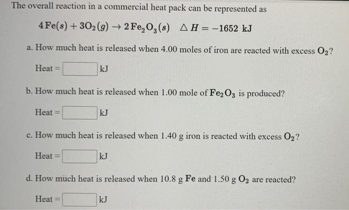 The overall reaction in a commercial heat pack can be represented as
4 Fe(s) +302 (9)2 Fe, O, (s) AH=-1652 kJ
a. How much heat is released when 4.00 moles of iron are reacted with excess O2?
Heat =
kJ
b. How much heat is released when 1.00 mole of Fe2O3 is produced?
Heat =
kJ
c. How much heat is released when 1.40 g iron is reacted with excess 02?
Heat
kJ
%3D
d. How much heat is released when 10.8 g Fe and 1.50 g O2 are reacted?
Heat
kJ
