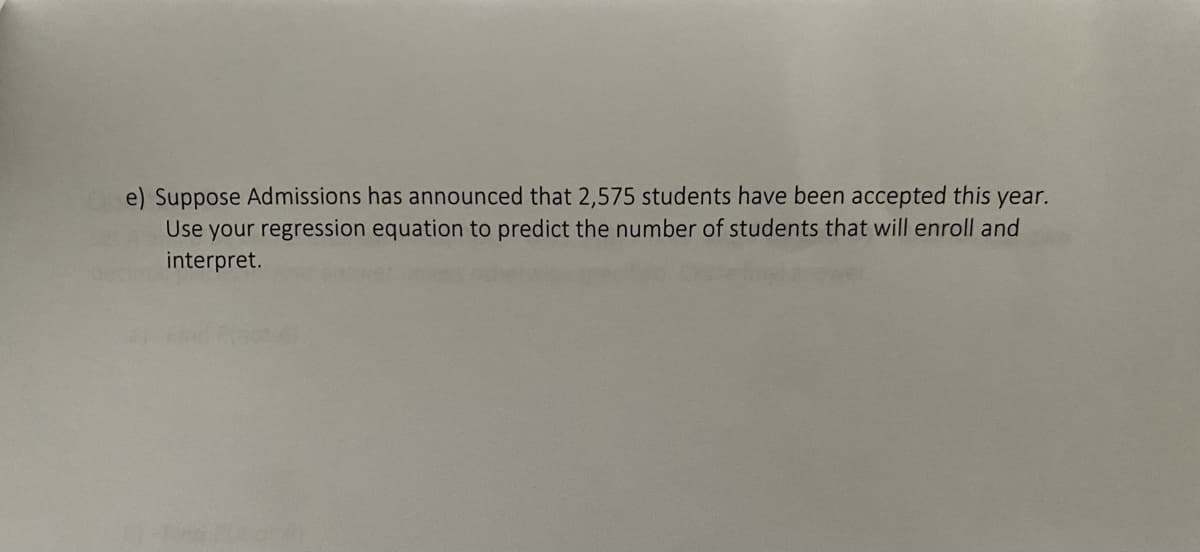 e) Suppose Admissions has announced that 2,575 students have been accepted this year.
Use your regression equation to predict the number of students that will enroll and
interpret.
