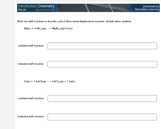 Introductory Chemistry
presented by
Macmillan Leaming
Revell
SECOND EDITION
Write two half-reactions to describe cach of these metal displacement reactions. Include phase symbols.
Mg(s) + CoBr, (ag) MgBr,(a4)+Co(s)
oxidation half-rcaction:
reduction half-rcaction:
Cu(s) + 2 AuC(aq) - CuCl, (aq) + 2 Au(s)
oxidation half-reaction:
reduction half-reaction:

