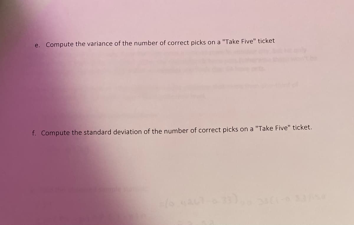 e. Compute the variance of the number of correct picks on a "Take Five" ticket
anly
wontbe
f. Compute the standard deviation of the number of correct picks on a "Take Five" ticket.
