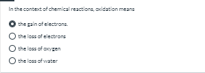 In the context of chemical reactions, axidation means
the gain of electrons.
O the loss of electrons
the loss of axygen
O the loss of water
