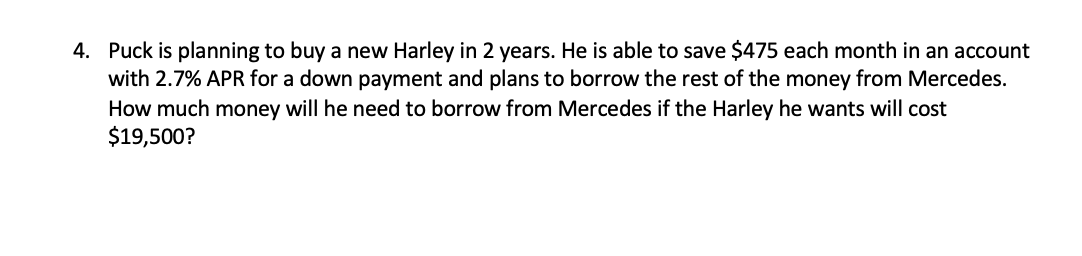 4. Puck is planning to buy a new Harley in 2 years. He is able to save $475 each month in an account
with 2.7% APR for a down payment and plans to borrow the rest of the money from Mercedes.
How much money will he need to borrow from Mercedes if the Harley he wants will cost
$19,500?
