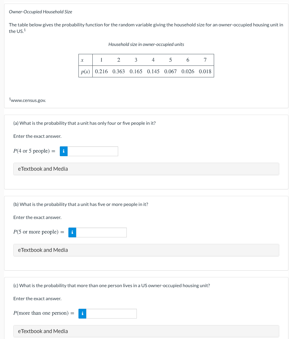 Owner-Occupied Household Size
The table below gives the probability function for the random variable giving the household size for an owner-occupied housing unit in
the US.1
Household size in owner-occupied units
2
3
7
p(x) 0.216 0.363 0.165 0.145 0.067 0.026 0.018
1www.census.gov.
(a) What is the probability that a unit has only four or five people in it?
Enter the exact answer.
P(4 or 5 people) =
i
eTextbook and Media
(b) What is the probability that a unit has five or more people in it?
Enter the exact answer.
P(5 or more people) =
i
eTextbook and Media
(c) What is the probability that more than one person lives in a US owner-occupied housing unit?
Enter the exact answer.
P(more than one person) =
i
eTextbook and Media
