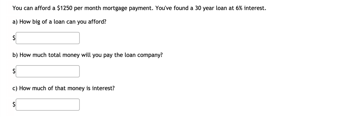 You can afford a $1250 per month mortgage payment. You've found a 30 year loan at 6% interest.
a) How big of a loan can you afford?
$4
b) How much total money will you pay the loan company?
c) How much of that money is interest?
