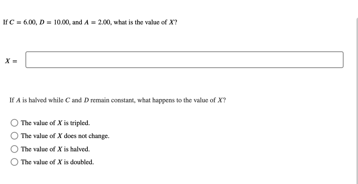 If C = 6.00, D = 10.00, and A = 2.00, what is the value of X?
X =
If A is halved while C and D remain constant, what happens to the value of X?
The value of X is tripled.
The value of X does not change.
The value of X is halved.
The value of X is doubled.

