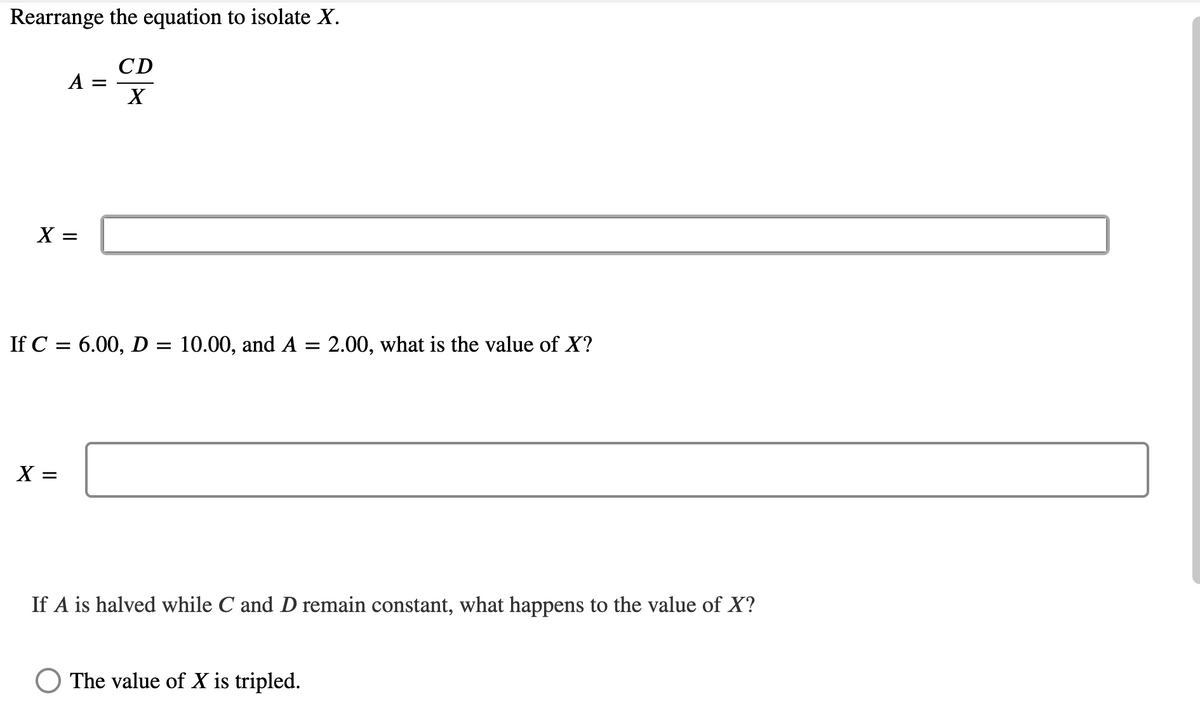 Rearrange the equation to isolate X.
CD
A
X
X =
If C = 6.00, D = 10.00, and A = 2.00, what is the value of X?
%3D
X =
If A is halved while C and D remain constant, what happens to the value of X?
The value of X is tripled.
