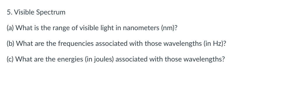 5. Visible Spectrum
(a) What is the range of visible light in nanometers (nm)?
(b) What are the frequencies associated with those wavelengths (in Hz)?
(c) What are the energies (in joules) associated with those wavelengths?
