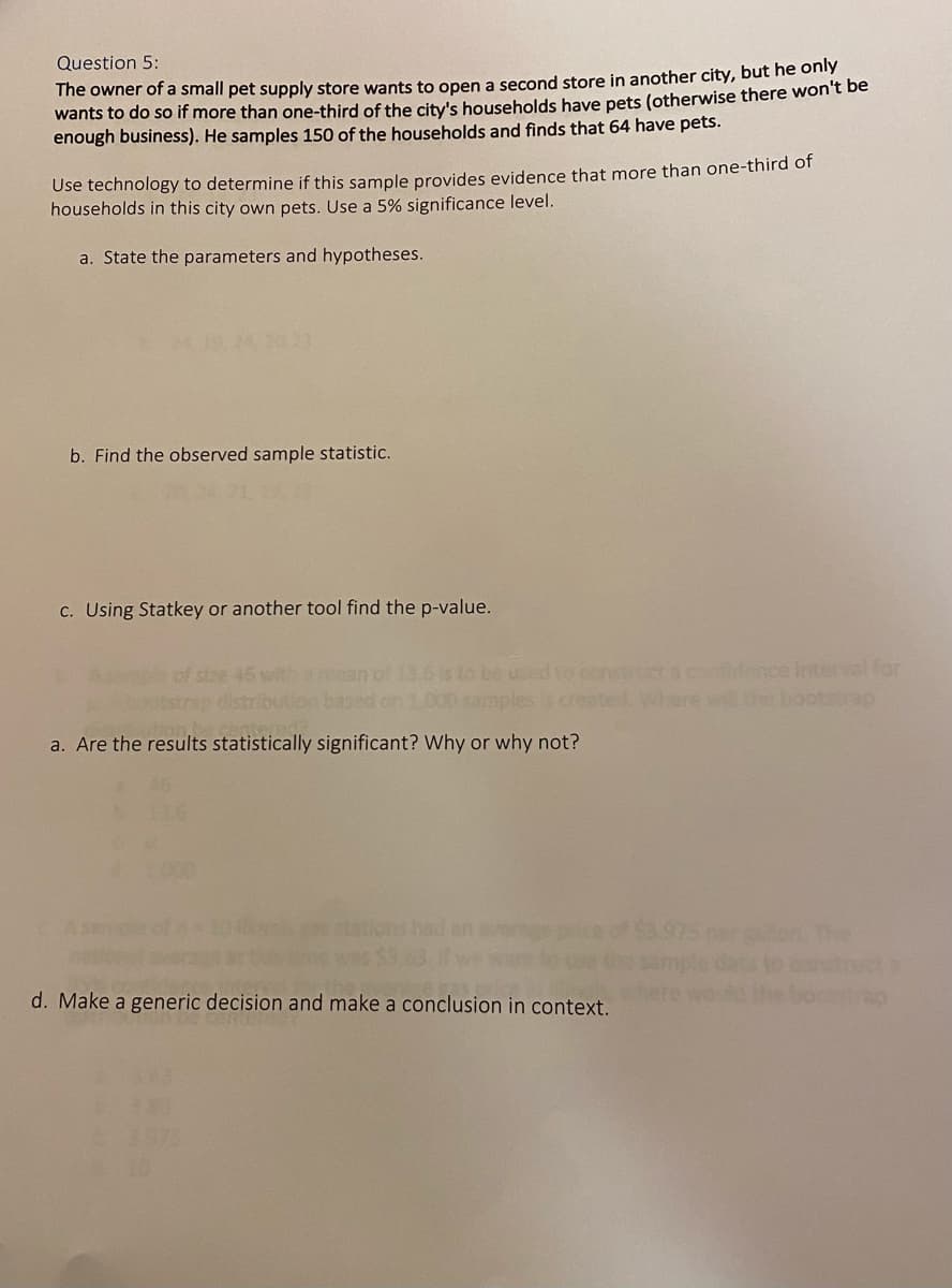 Question 5:
The owner of a small pet supply store wants to open a second store in another city, but he only
wants to do so if more than one-third of the city's households have pets (otherwise there won't be
enough business). He samples 150 of the households and finds that 64 have pets.
Use technology to determine if this sample provides evidence that more than one-third of
households in this city own pets. Use a 5% significance level.
a. State the parameters and hypotheses.
19.24 20 23
b. Find the observed sample statistic.
c. Using Statkey or another tool find the p-value.
used to censtrct a condence interval for
mples y created. Where willte bootstrap
45 with
otstrap dist
ion.k
a. Are the results statistically significant? Why or why not?
chs stations had an
d. Make a generic decision and make a conclusion in context.
