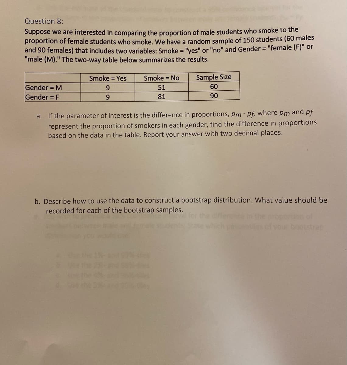 Question 8:
Suppose we are interested in comparing the proportion of male students who smoke to the
proportion of female students who smoke. We have a random sample of 150 students (60 males
and 90 females) that includes two variables: Smoke = "yes" or "no" and Gender = "female (F)" or
"male (M)." The two-way table below summarizes the results.
%3D
Smoke = Yes
Smoke = No
Sample Size
60
Gender = M
Gender = F
51
9.
81
90
a. If the parameter of interest is the difference in proportions, pm - pf, where pm and pf
represent the proportion of smokers in each gender, find the difference in proportions
based on the data in the table. Report your answer with two decimal places.
b. Describe how to use the data to construct a bootstrap distribution. What value should be
recorded for each of the bootstrap samples.
