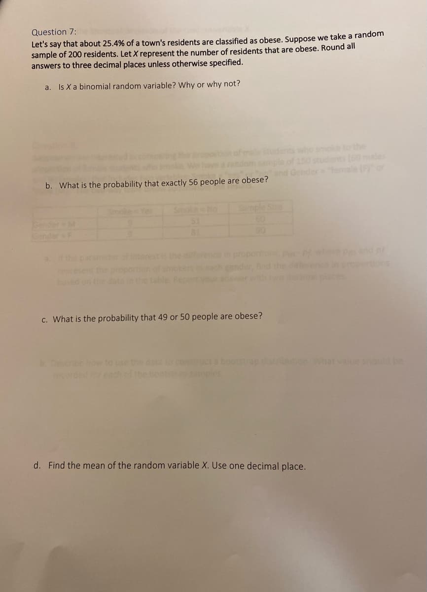 Question 7:
Let's say that about 25.4% of a town's residents are classified as obese. Suppose we take a random
sample of 200 residents. Let X represent the number of residents that are obese. Round all
answers to three decimal places unless otherwise specified.
a. Is X a binomial random variable? Why or why not?
of me students who smoke to the
150 students (60 males
and Gender female (F) or
b. What is the probability that exactly 56 people are obese?
Sample Size
60
ender
81
90
f the paraneterof interestis the diference n proportions pm-Pwhere Pend pr
tions
ser each gender, find the d ence in
your ar
ep
daipisces
c. What is the probability that 49 or 50 people are obese?
Describe how to use the data to construct a boottrap
recorded for each
rburion Whatvalue should be
oot amples
d. Find the mean of the random variable X. Use one decimal place.
