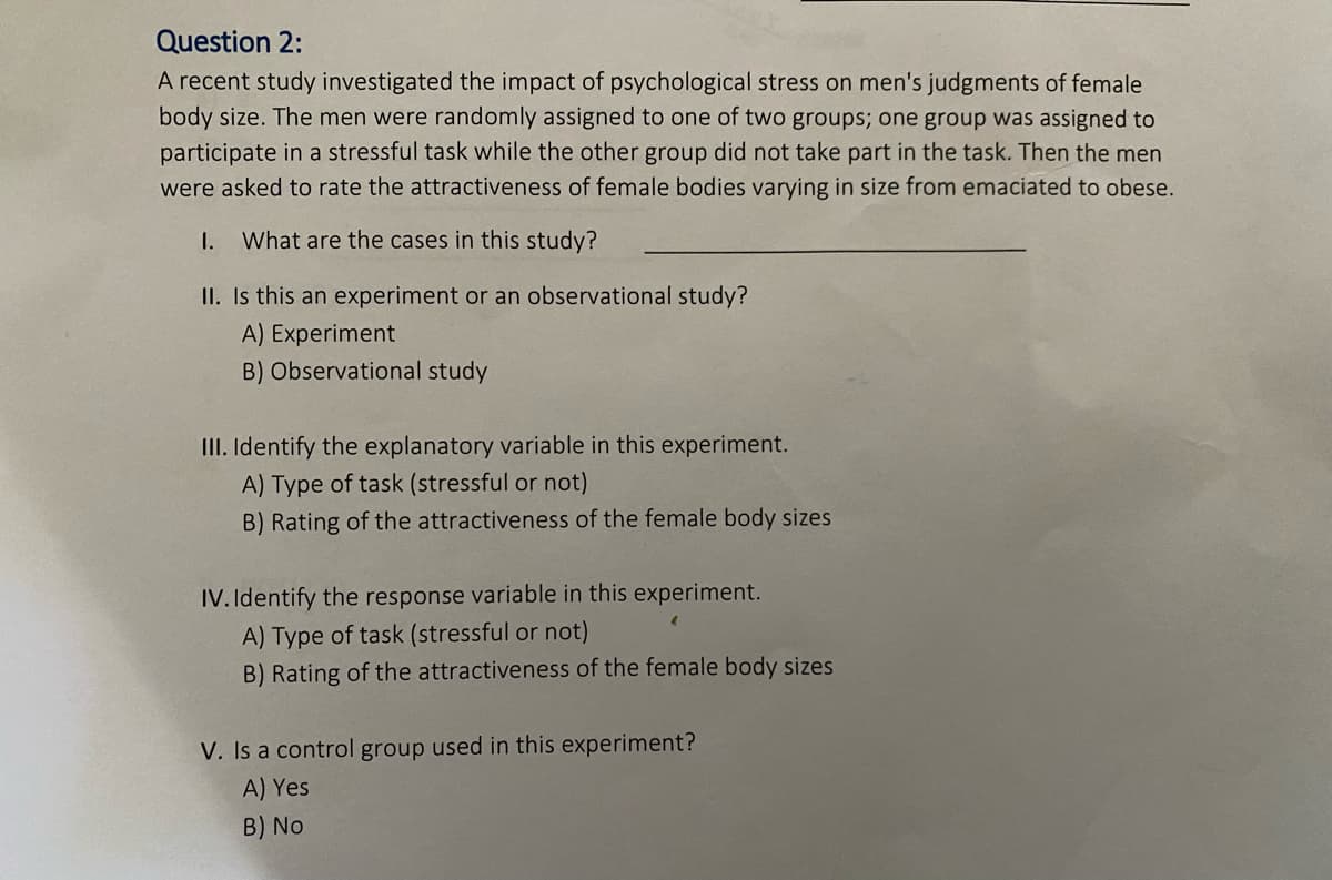 Question 2:
A recent study investigated the impact of psychological stress on men's judgments of female
body size. The men were randomly assigned to one of two groups; one group was assigned to
participate in a stressful task while the other group did not take part in the task. Then the men
were asked to rate the attractiveness of female bodies varying in size from emaciated to obese.
I.
What are the cases in this study?
II. Is this an experiment or an observational study?
A) Experiment
B) Observational study
II. Identify the explanatory variable in this experiment.
A) Type of task (stressful or not)
B) Rating of the attractiveness of the female body sizes
IV. Identify the response variable in this experiment.
A) Type of task (stressful or not)
B) Rating of the attractiveness of the female body sizes
V. Is a control group used in this experiment?
A) Yes
B) No
