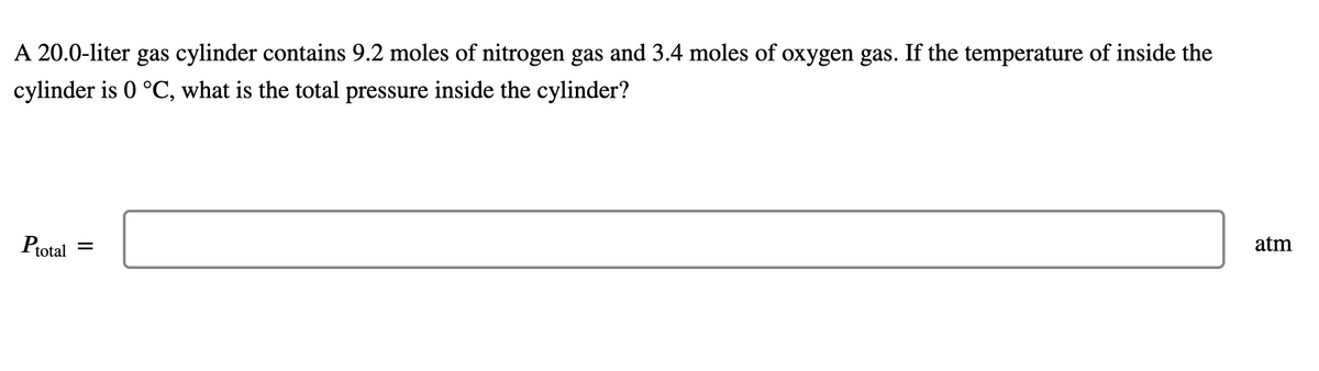 A 20.0-liter gas cylinder contains 9.2 moles of nitrogen gas and 3.4 moles of oxygen gas. If the temperature of inside the
cylinder is 0 °C, what is the total pressure inside the cylinder?
atm
Ptotal
