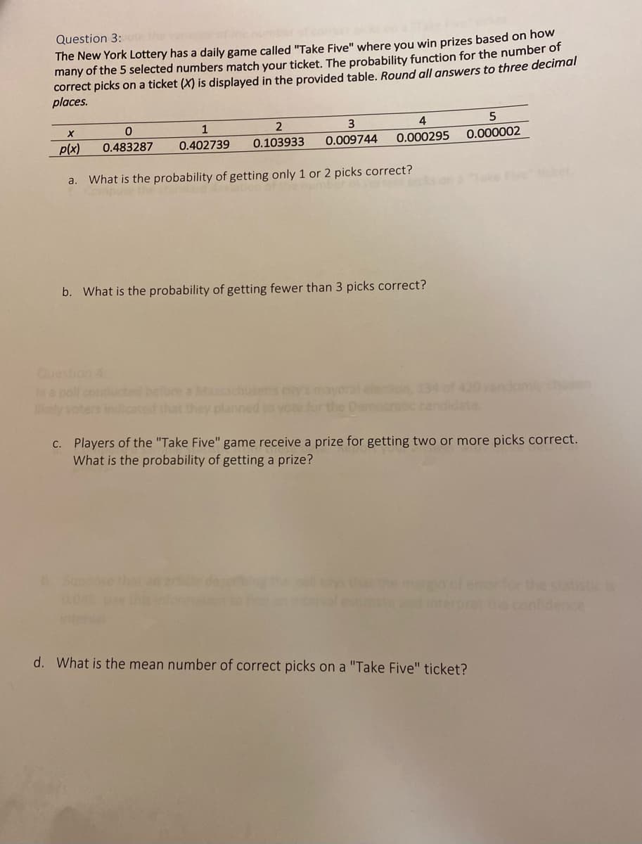 Question 3:
The New York Lottery has a daily game called "Take Five" where you win prizes based on how
many of the 5 selected numbers match your ticket. The probability function for the number of
correct picks on a ticket (X) is displayed in the provided table. Round all answers to three decimal
places.
1
4
p(x)
0.483287
0.103933
0.009744
0.000295
0.000002
0.402739
What is the probability of getting only 1 or 2 picks correct?
ket
a.
b. What is the probability of getting fewer than 3 picks correct?
Question 4
In a pol
ely
a Maachusets ety
that they planned to
C. Players of the "Take Five" game receive a prize for getting two or more picks correct.
What is the probability of getting a prize?
Suppose the
enorfor the stttis
e conidence
d. What is the mean number of correct picks on a "Take Five" ticket?
