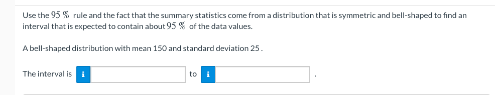 Use the 95 % rule and the fact that the summary statistics come from a distribution that is symmetric and bell-shaped to find an
interval that is expected to contain about 95 % of the data values.
A bell-shaped distribution with mean 150 and standard deviation 25.
The interval is
i
to
i
