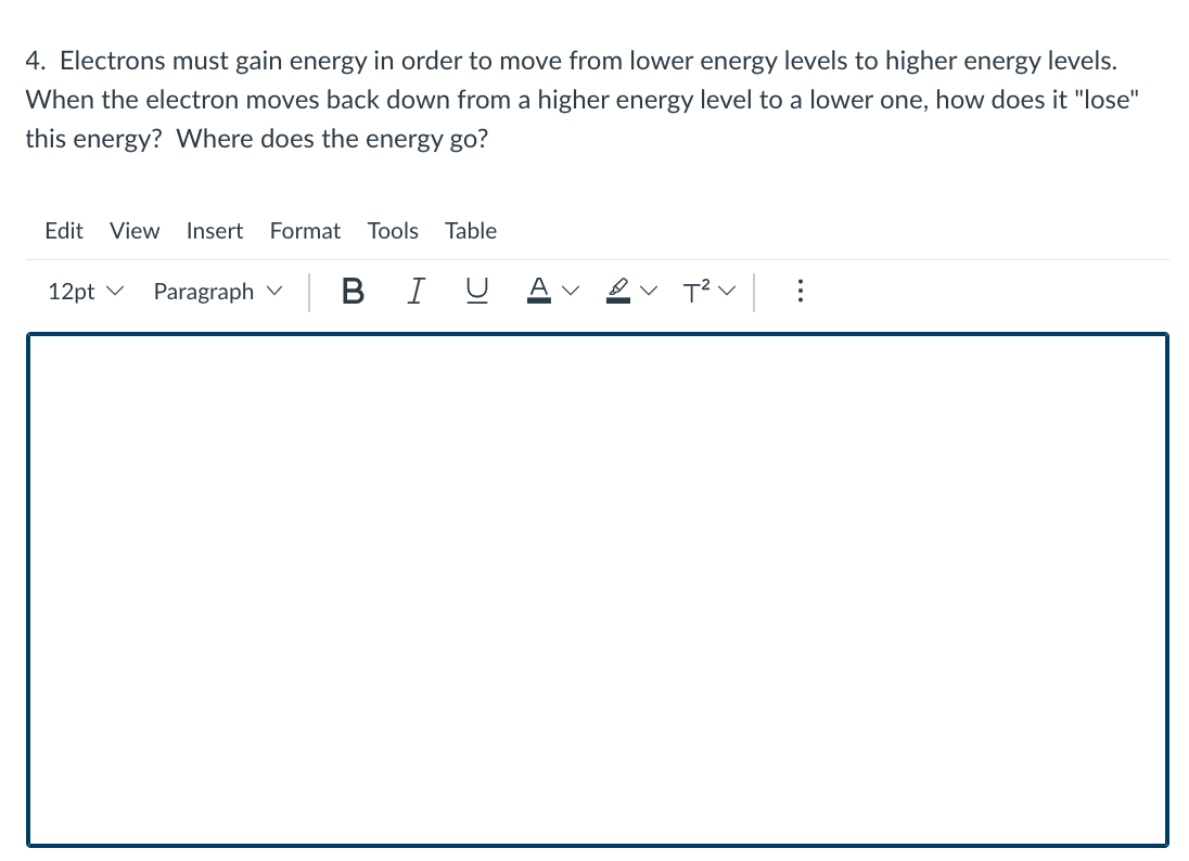 4. Electrons must gain energy in order to move from lower energy levels to higher energy levels.
When the electron moves back down from a higher energy level to a lower one, how does it "lose"
this energy? Where does the energy go?
Edit View
Insert
Format
Tools
Table
12pt v
Paragraph v
BIU
T?v:
