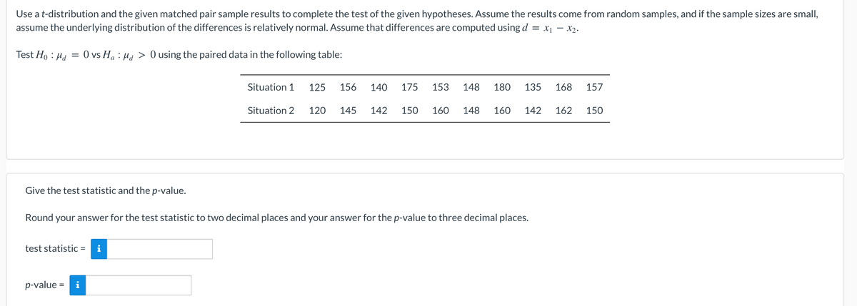 Use a t-distribution and the given matched pair sample results to complete the test of the given hypotheses. Assume the results come from random samples, and if the sample sizes are small,
assume the underlying distribution of the differences is relatively normal. Assume that differences are computed using d = x1 - x2.
Test Ho : Hd
O vs Ha : Ha > 0 using the paired data in the following table:
Situation 1
125
156
140
175
153
148
180
135
168
157
Situation 2
120
145
142
150
160
148
160
142
162
150
Give the test statistic and the p-value.
Round your answer for the test statistic to two decimal places and your answer for the p-value to three decimal places.
test statistic = i
%3D
p-value =
i
