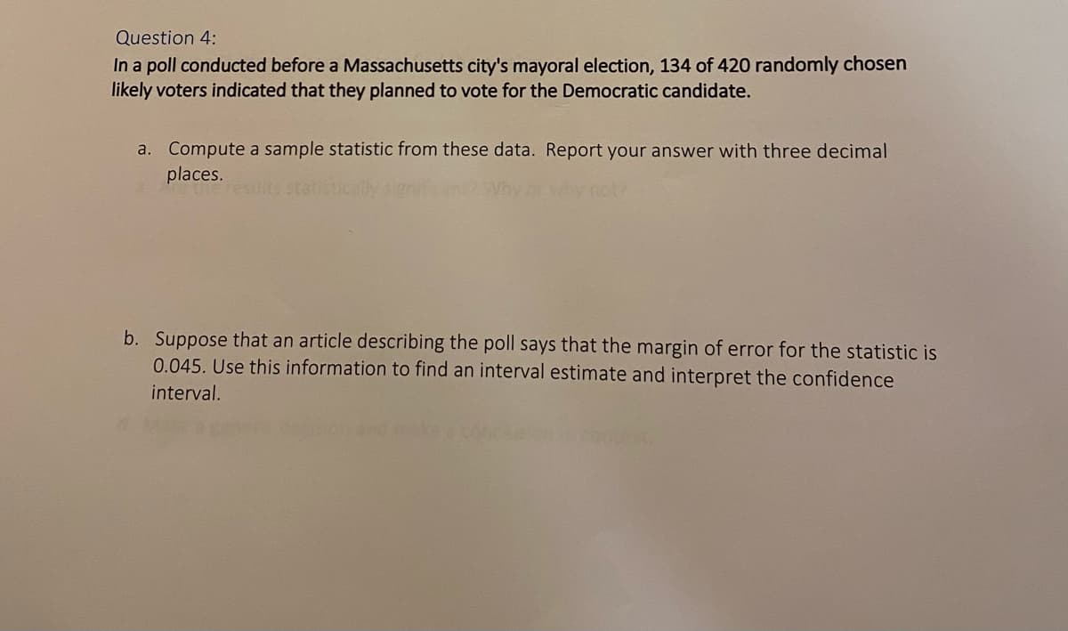 Question 4:
In a poll conducted before a Massachusetts city's mayoral election, 134 of 420 randomly chosen
likely voters indicated that they planned to vote for the Democratic candidate.
a. Compute a sample statistic from these data. Report your answer with three decimal
places.
results statistically signi
y not?
b. Suppose that an article describing the poll says that the margin of error for the statistic is
0.045. Use this information to find an interval estimate and interpret the confidence
interval.
