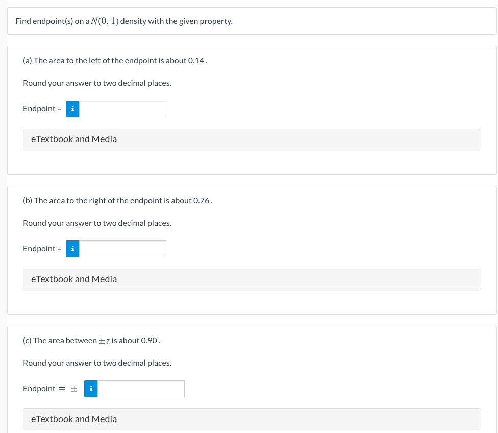 Find endpoint(s) on a N(0, 1) density with the given property.
(a) The area to the left of the endpoint is about 0.14.
Round your answer to two decimal places.
Endpoint = i
eTextbook and Media
(b) The area to the right of the endpoint is about 0.76.
Round your answer to two decimal places.
Endpoint =
i
eTextbook and Media
(c) The area between +z is about 0.90.
Round your answer to two decimal places.
Endpoint = ±
i
eTextbook and Media
