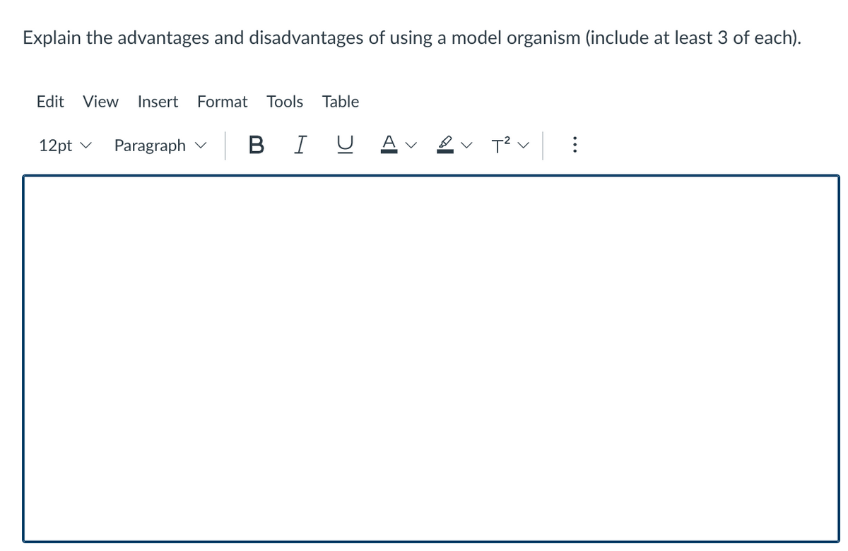 Explain the advantages and disadvantages of using a model organism (include at least 3 of each).
Edit View
Insert
Format
Tools
Table
-| BI U AVe
A v &v T? v
12pt v
Paragraph v
