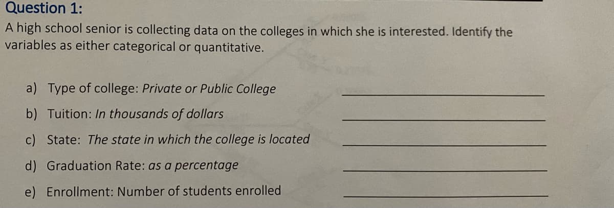 Question 1:
A high school senior is collecting data on the colleges in which she is interested. Identify the
variables as either categorical or quantitative.
a) Type of college: Private or Public College
b) Tuition: In thousands of dollars
c) State: The state in which the college is located
d) Graduation Rate: as a percentage
e) Enrollment: Number of students enrolled
