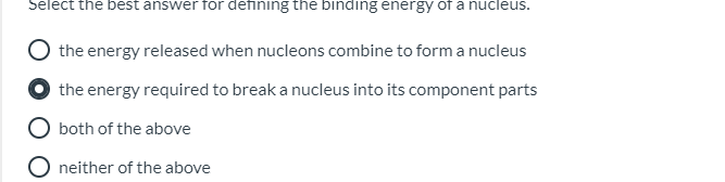 Select the best answer for defining the binding energy of a nucleus.
the energy released when nucleons combine to form a nucleus
the energy required to break a nucleus into its component parts
both of the above
neither of the above
