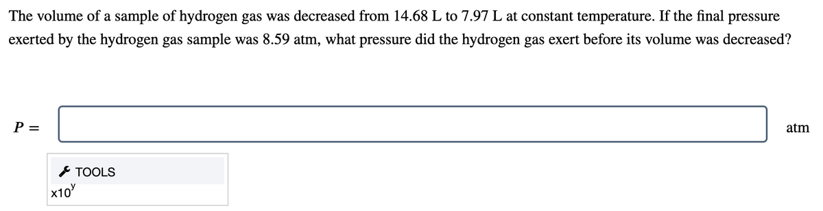 The volume of a sample of hydrogen gas was decreased from 14.68 L to 7.97 L at constant temperature. If the final pressure
exerted by the hydrogen gas sample was 8.59 atm, what pressure did the hydrogen gas exert before its volume was decreased?
P =
atm
* TOOLS
x10
