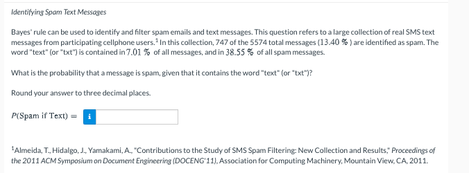 Identifying Spam Text Messages
Bayes' rule can be used to identify and filter spam emails and text messages. This question refers to a large collection of real SMS text
messages from participating cellphone users. 1In this collection, 747 of the 5574 total messages (13.40 % ) are identified as spam. The
word "text" (or "txt") is contained in 7.01 % of all messages, and in 38.55 % of all spam messages.
What is the probability that a message is spam, given that it contains the word "text" (or "txt")?
Round your answer to three decimal places.
P(Spam if Text) =
'Almeida, T., Hidalgo, J., Yamakami, A., "Contributions to the Study of SMS Spam Filtering: New Collection and Results," Proceedings of
the 2011 ACM Symposium on Document Engineering (DOCENG'11), Association for Computing Machinery, Mountain View, CA, 2011.
