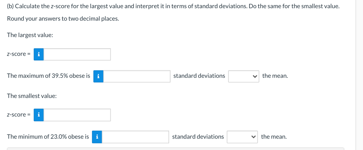 (b) Calculate the z-score for the largest value and interpret it in terms of standard deviations. Do the same for the smallest value.
Round your answers to two decimal places.
The largest value:
Z-Score =
The maximum of 39.5% obese is
i
standard deviations
v the mean.
The smallest value:
Z-Score =
The minimum of 23.0% obese is
standard deviations
the mean.
