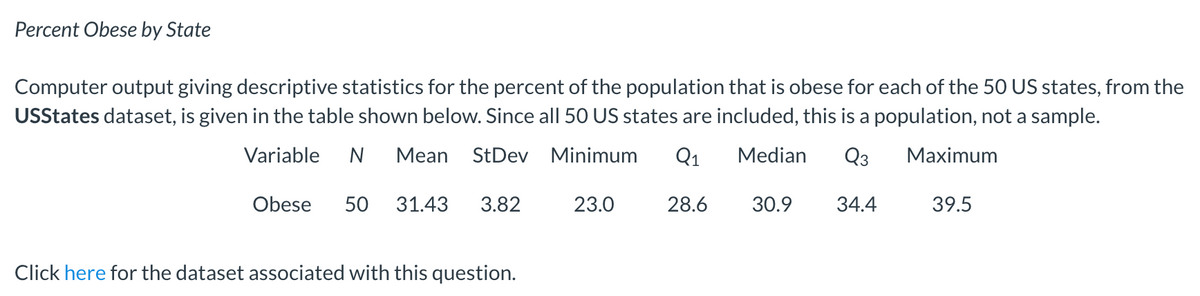 Percent Obese by State
Computer output giving descriptive statistics for the percent of the population that is obese for each of the 50 US states, from the
USStates dataset, is given in the table shown below. Since all 50 US states are included, this is a population, not a sample.
Variable
Mean StDev Minimum
Q1
Median
Q3
Мaximum
Obese
50
31.43
3.82
23.0
28.6
30.9
34.4
39.5
Click here for the dataset associated with this question.
