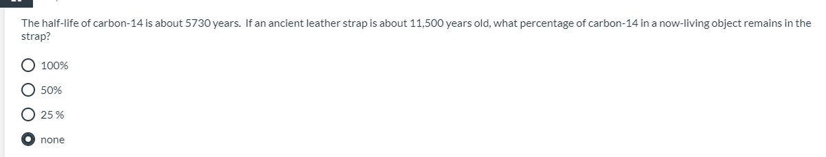 The half-life of carbon-14 is about 5730 years. If an ancient leather strap is about 11,500 years old, what percentage of carbon-14 in a now-living object remains in the
strap?
O 100%
50%
O 25 %
none
O O O O
