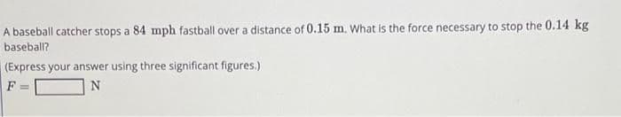 A baseball catcher stops a 84 mph fastball over a distance of 0.15 m. What is the force necessary to stop the 0.14 kg
baseball?
(Express your answer using three significant figures.)
F =
N
