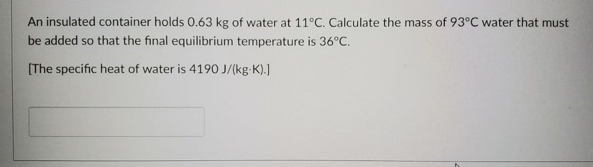 An insulated container holds 0.63 kg of water at 11°C. Calculate the mass of 93°C water that must
be added so that the final equilibrium temperature is 36°C.
[The specific heat of water is 4190 J/(kg-K).]
